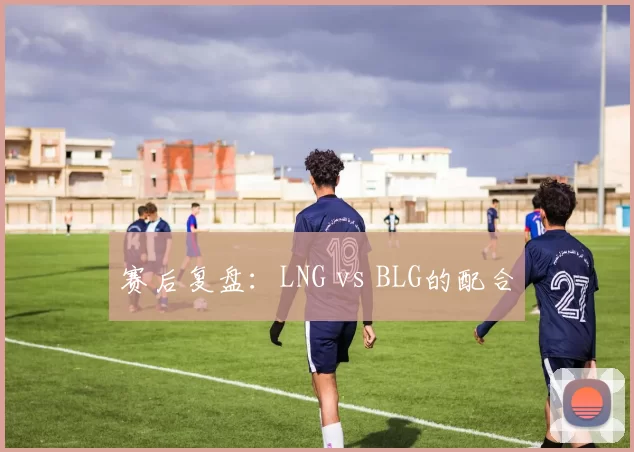 赛后复盘：LNG vs BLG的配合