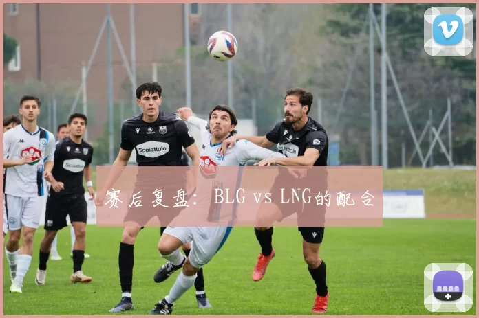 赛后复盘：BLG vs LNG的配合