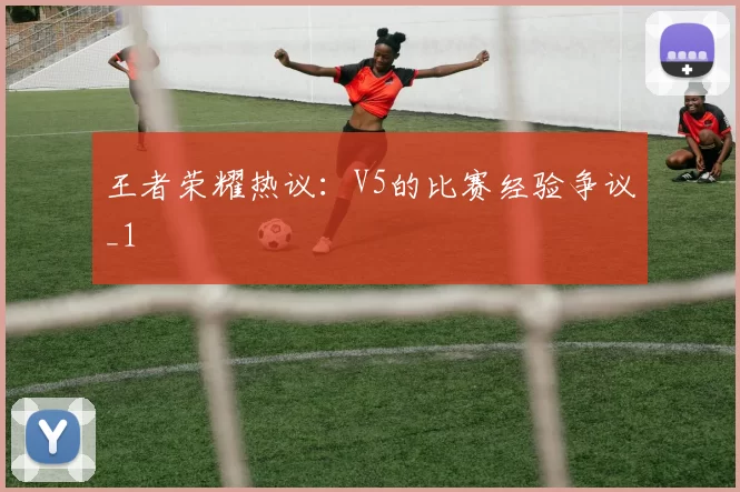 王者荣耀热议：V5的比赛经验争议_1