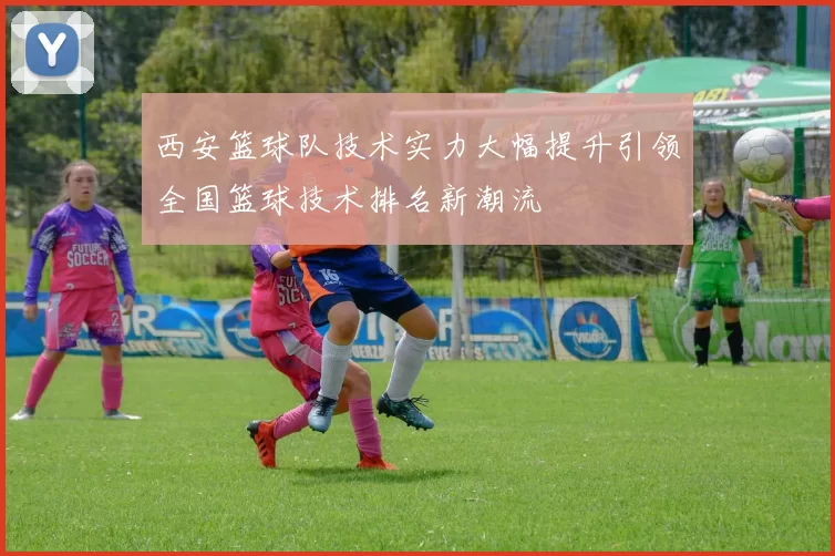 西安篮球队技术实力大幅提升引领全国篮球技术排名新潮流