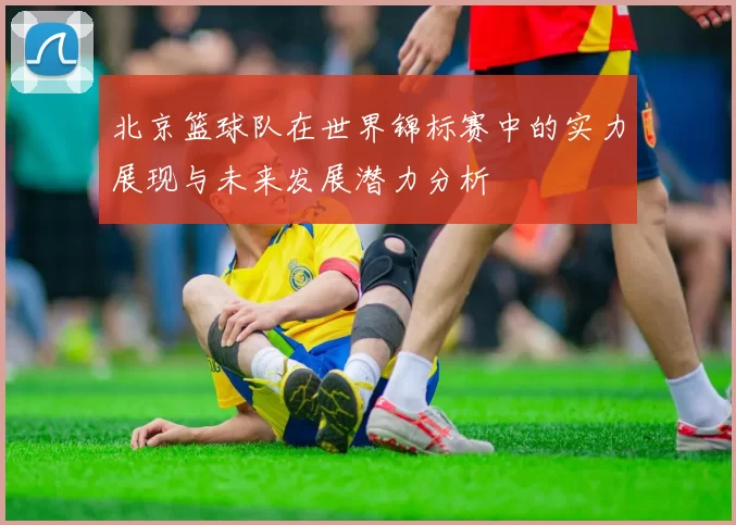 北京篮球队在世界锦标赛中的实力展现与未来发展潜力分析