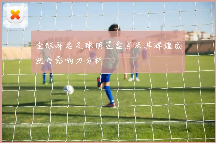 全球著名足球明星盘点及其辉煌成就与影响力分析