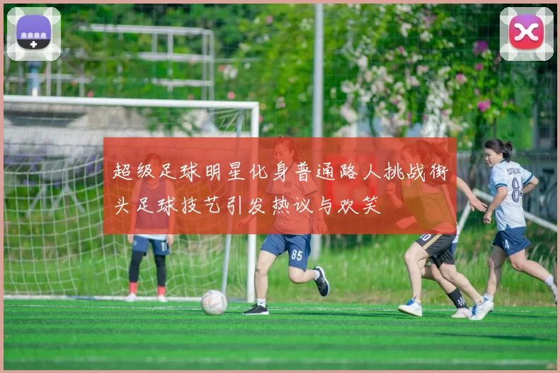 超级足球明星化身普通路人挑战街头足球技艺引发热议与欢笑