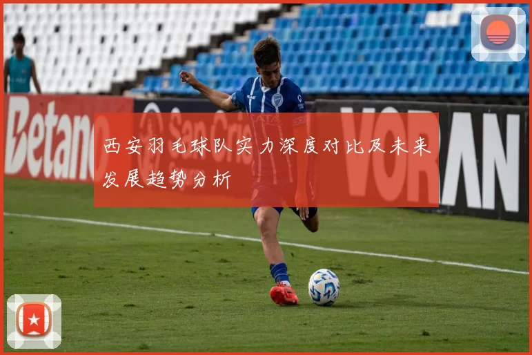 西安羽毛球队实力深度对比及未来发展趋势分析